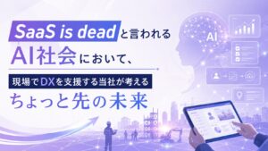 SaaS is deadと言われるAI社会において、現場でDXを支援する当社が考えるちょっと先の未来